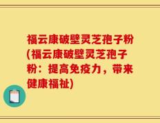 福云康破壁灵芝孢子粉(福云康破壁灵芝孢子粉：提高免疫力，带来健康福祉)