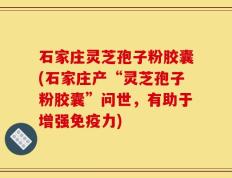 石家庄灵芝孢子粉胶囊(石家庄产“灵芝孢子粉胶囊”问世，有助于增强免疫力)