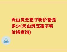 天山灵芝孢子粉价格是多少(天山灵芝孢子粉价格查询)