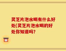 灵芝片泡水喝有什么好处(灵芝片泡水喝的好处你知道吗？