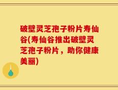 破壁灵芝孢子粉片寿仙谷(寿仙谷推出破壁灵芝孢子粉片，助你健康美丽)