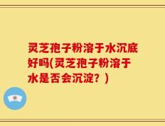 灵芝孢子粉溶于水沉底好吗(灵芝孢子粉溶于水是否会沉淀？)