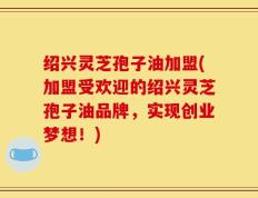绍兴灵芝孢子油加盟(加盟受欢迎的绍兴灵芝孢子油品牌，实现创业梦想！)