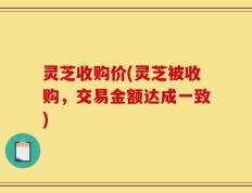 灵芝收购价(灵芝被收购，交易金额达成一致)
