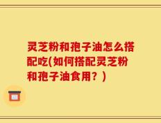 灵芝粉和孢子油怎么搭配吃(如何搭配灵芝粉和孢子油食用？)