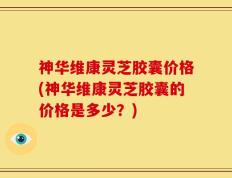 神华维康灵芝胶囊价格(神华维康灵芝胶囊的价格是多少？)