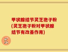 甲状腺结节灵芝孢子粉(灵芝孢子粉对甲状腺结节有改善作用)