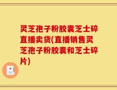 灵芝孢子粉胶囊芝士碎直播卖货(直播销售灵芝孢子粉胶囊和芝士碎片)