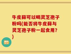牛皮藓可以喝灵芝孢子粉吗(能否将牛皮藓与灵芝孢子粉一起食用？)