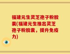 福建元生灵芝孢子粉胶囊(福建元生推出灵芝孢子粉胶囊，提升免疫力)