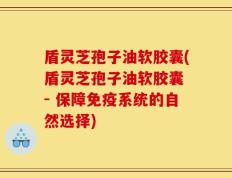 盾灵芝孢子油软胶囊(盾灵芝孢子油软胶囊 - 保障免疫系统的自然选择)