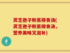 灵芝孢子粉蒸排骨汤(灵芝孢子粉蒸排骨汤，营养美味又滋补)