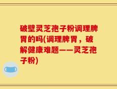 破壁灵芝孢子粉调理脾胃的吗(调理脾胃，破解健康难题——灵芝孢子粉)