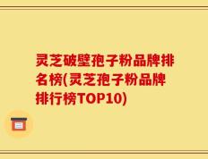 灵芝破壁孢子粉品牌排名榜(灵芝孢子粉品牌排行榜TOP10)
