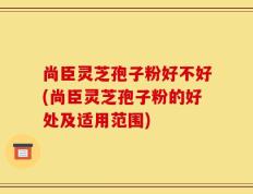 尚臣灵芝孢子粉好不好(尚臣灵芝孢子粉的好处及适用范围)