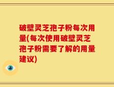 破壁灵芝孢子粉每次用量(每次使用破壁灵芝孢子粉需要了解的用量建议)