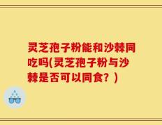 灵芝孢子粉能和沙棘同吃吗(灵芝孢子粉与沙棘是否可以同食？)