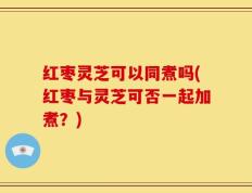 红枣灵芝可以同煮吗(红枣与灵芝可否一起加煮？)