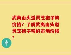 武夷山头道灵芝孢子粉价格？了解武夷山头道灵芝孢子粉的市场价格？