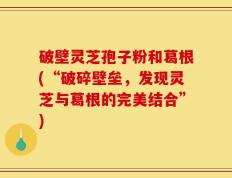 破壁灵芝孢子粉和葛根(“破碎壁垒，发现灵芝与葛根的完美结合”)