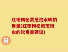 红枣枸杞灵芝泡水喝的用量(红枣枸杞灵芝泡水的饮用量建议)