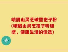 峨眉山灵芝破壁孢子粉(峨眉山灵芝孢子粉破壁，健康生活的佳选)