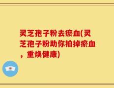 灵芝孢子粉去瘀血(灵芝孢子粉助你拍掉瘀血，重焕健康)