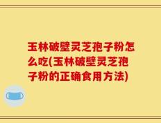 玉林破壁灵芝孢子粉怎么吃(玉林破壁灵芝孢子粉的正确食用方法)