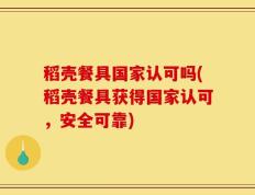 稻壳餐具国家认可吗(稻壳餐具获得国家认可，安全可靠)