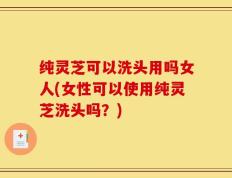 纯灵芝可以洗头用吗女人(女性可以使用纯灵芝洗头吗？)
