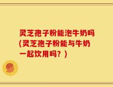 灵芝孢子粉能泡牛奶吗(灵芝孢子粉能与牛奶一起饮用吗？)