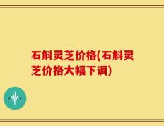 石斛灵芝价格(石斛灵芝价格大幅下调)