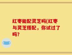 红枣能配灵芝吗(红枣与灵芝搭配，你试过了吗？