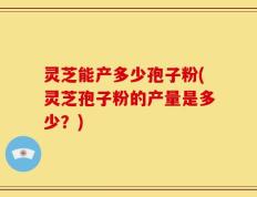 灵芝能产多少孢子粉(灵芝孢子粉的产量是多少？)