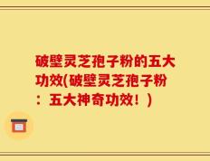 破壁灵芝孢子粉的五大功效(破壁灵芝孢子粉：五大神奇功效！)