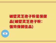 破壁灵芝孢子粉是保健品(破壁灵芝孢子粉：强效保健佳品)
