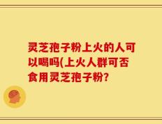灵芝孢子粉上火的人可以喝吗(上火人群可否食用灵芝孢子粉？