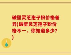 破壁灵芝孢子粉价格差异(破壁灵芝孢子粉价格不一，你知道多少？)