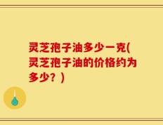 灵芝孢子油多少一克(灵芝孢子油的价格约为多少？)