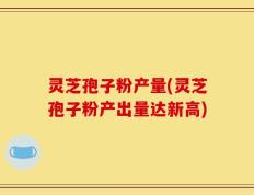 灵芝孢子粉产量(灵芝孢子粉产出量达新高)