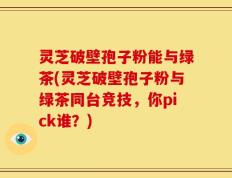 灵芝破壁孢子粉能与绿茶(灵芝破壁孢子粉与绿茶同台竞技，你pick谁？)