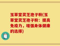 玉草堂灵芝孢子粉(玉草堂灵芝孢子粉：提高免疫力，增强身体健康的选择)