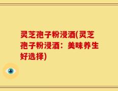 灵芝孢子粉浸酒(灵芝孢子粉浸酒：美味养生好选择)