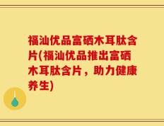 福汕优品富硒木耳肽含片(福汕优品推出富硒木耳肽含片，助力健康养生)