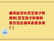 痛风能否吃灵芝孢子粉姜粉(灵芝孢子粉姜粉是否适合痛风患者食用？)