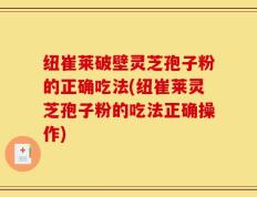 纽崔莱破壁灵芝孢子粉的正确吃法(纽崔莱灵芝孢子粉的吃法正确操作)