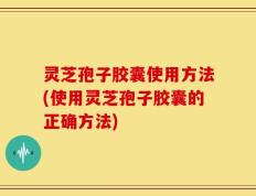 灵芝孢子胶囊使用方法(使用灵芝孢子胶囊的正确方法)
