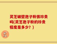灵芝破壁孢子粉很珍贵吗(灵芝孢子粉的珍贵程度是多少？)