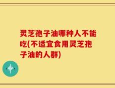 灵芝孢子油哪种人不能吃(不适宜食用灵芝孢子油的人群)