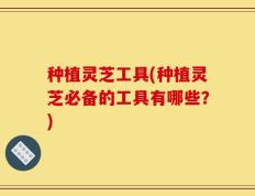 种植灵芝工具(种植灵芝必备的工具有哪些？)